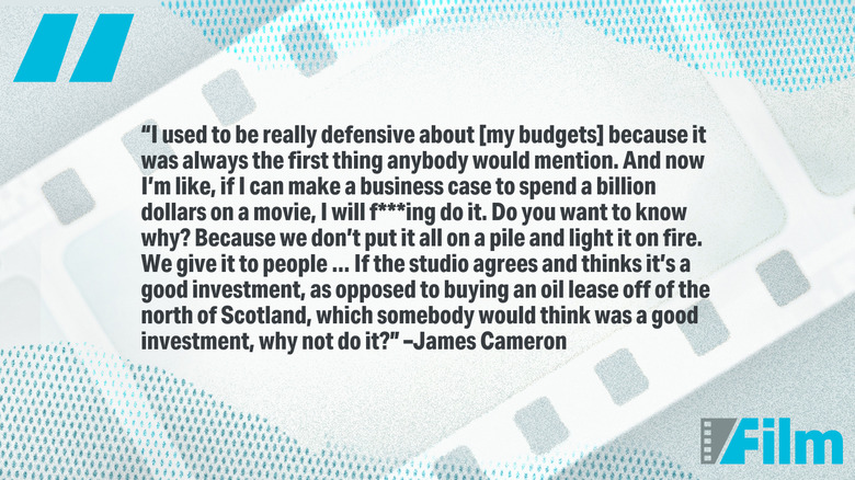 Quote by James Cameron: "I used to be really defensive about [my budgets] because it was always the first thing anybody would mention. And now I'm like, if I can make a business case to spend a billion dollars on a movie, I will f***ing do it. Do you want to know why? Because we don't put it all on a pile and light it on fire. We give it to people ... If the studio agrees and thinks it's a good investment, as opposed to buying an oil lease off of the north of Scotland, which somebody would think was a good investment, why not do it?"